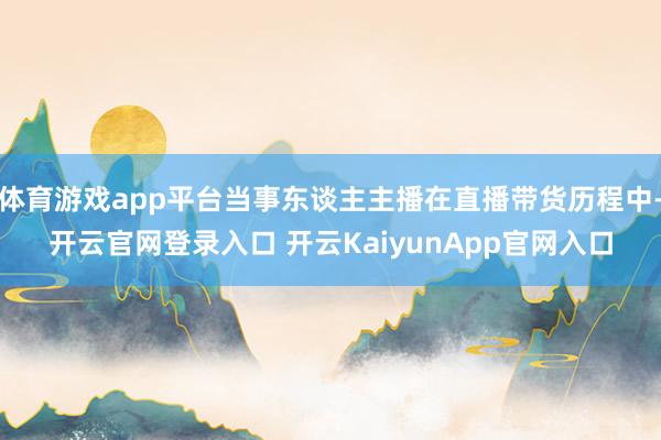 体育游戏app平台当事东谈主主播在直播带货历程中-开云官网登录入口 开云KaiyunApp官网入口