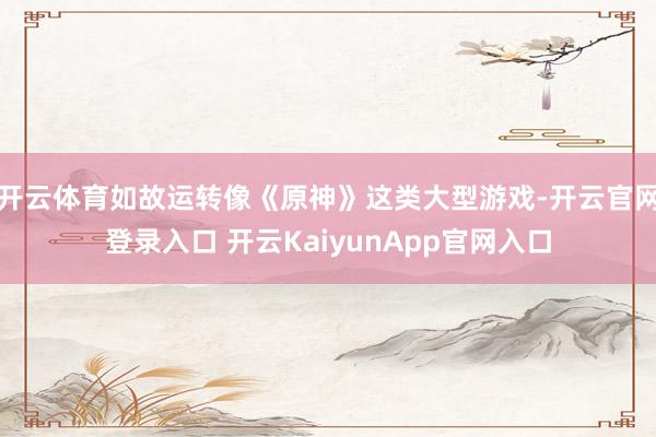 开云体育如故运转像《原神》这类大型游戏-开云官网登录入口 开云KaiyunApp官网入口