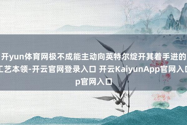 开yun体育网极不成能主动向英特尔绽开其着手进的工艺本领-开云官网登录入口 开云KaiyunApp官网入口