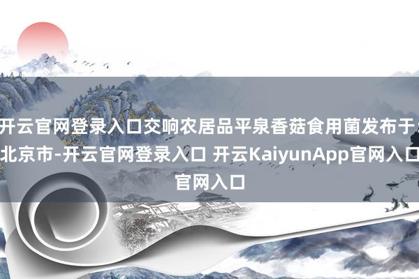 开云官网登录入口交响农居品平泉香菇食用菌发布于：北京市-开云官网登录入口 开云KaiyunApp官网入口