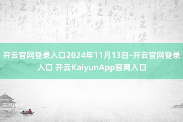 开云官网登录入口2024年11月13日-开云官网登录入口 开云KaiyunApp官网入口
