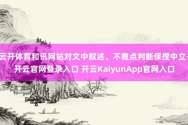 云开体育和讯网站对文中叙述、不雅点判断保捏中立-开云官网登录入口 开云KaiyunApp官网入口
