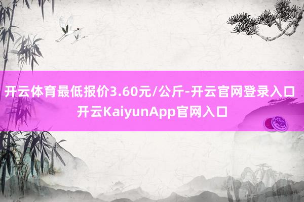 开云体育最低报价3.60元/公斤-开云官网登录入口 开云KaiyunApp官网入口