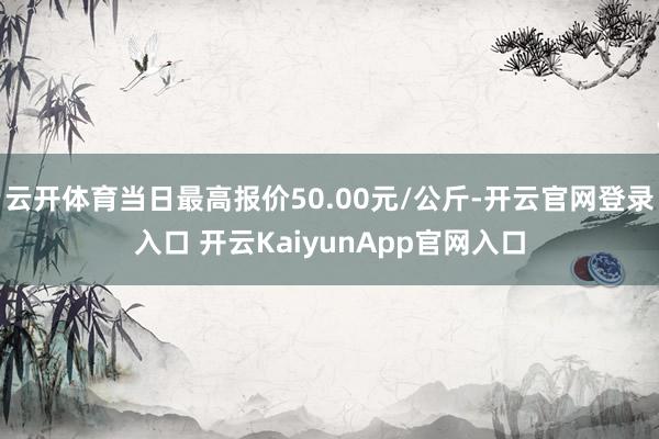 云开体育当日最高报价50.00元/公斤-开云官网登录入口 开云KaiyunApp官网入口