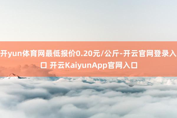 开yun体育网最低报价0.20元/公斤-开云官网登录入口 开云KaiyunApp官网入口