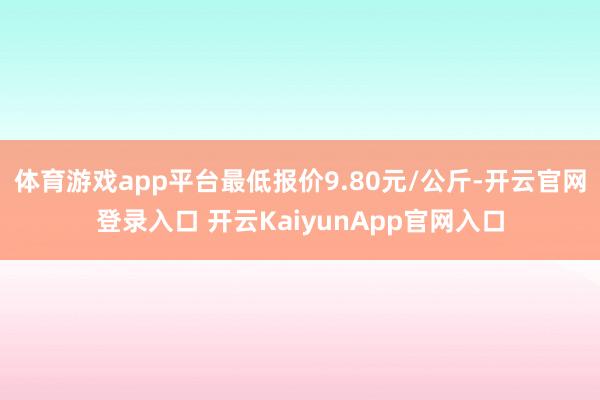 体育游戏app平台最低报价9.80元/公斤-开云官网登录入口 开云KaiyunApp官网入口