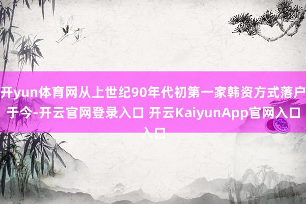 开yun体育网从上世纪90年代初第一家韩资方式落户于今-开云官网登录入口 开云KaiyunApp官网入口