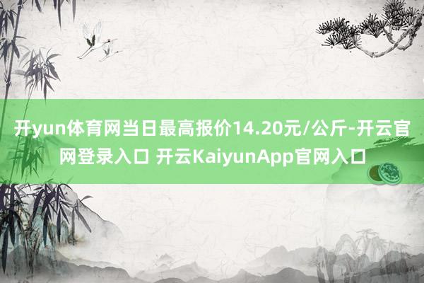 开yun体育网当日最高报价14.20元/公斤-开云官网登录入口 开云KaiyunApp官网入口