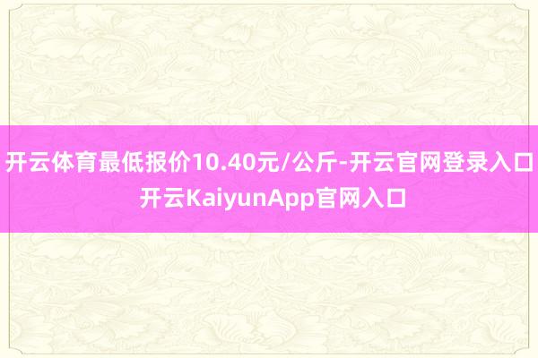 开云体育最低报价10.40元/公斤-开云官网登录入口 开云KaiyunApp官网入口