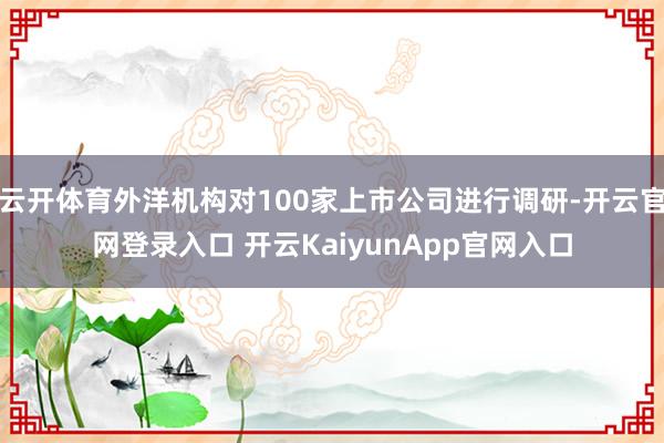 云开体育外洋机构对100家上市公司进行调研-开云官网登录入口 开云KaiyunApp官网入口