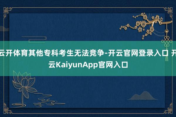 云开体育其他专科考生无法竞争-开云官网登录入口 开云KaiyunApp官网入口