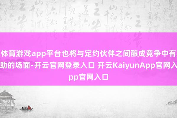 体育游戏app平台也将与定约伙伴之间酿成竞争中有互助的场面-开云官网登录入口 开云KaiyunApp官网入口