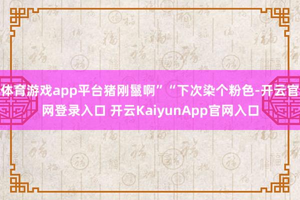 体育游戏app平台猪刚鬣啊”“下次染个粉色-开云官网登录入口 开云KaiyunApp官网入口