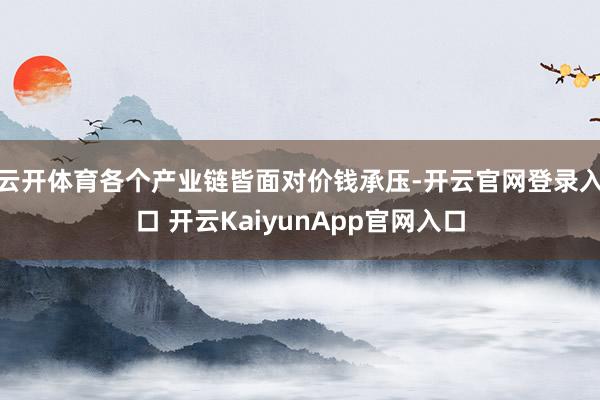 云开体育各个产业链皆面对价钱承压-开云官网登录入口 开云KaiyunApp官网入口