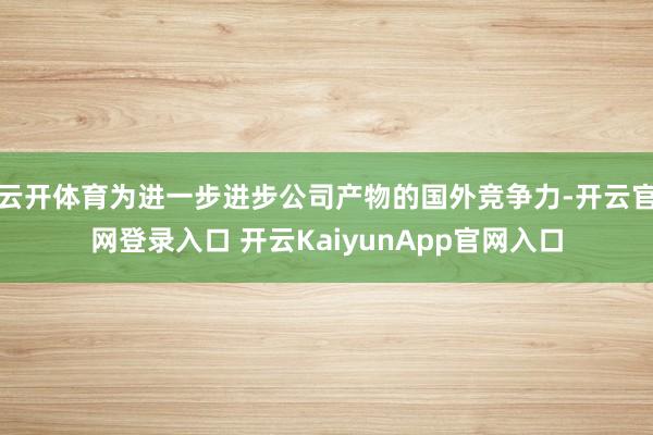 云开体育为进一步进步公司产物的国外竞争力-开云官网登录入口 开云KaiyunApp官网入口