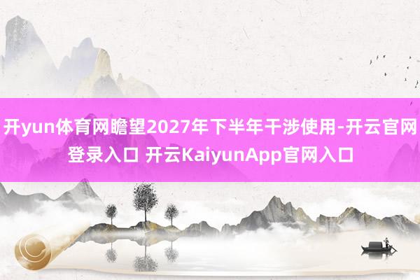 开yun体育网瞻望2027年下半年干涉使用-开云官网登录入口 开云KaiyunApp官网入口