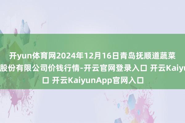 开yun体育网2024年12月16日青岛抚顺道蔬菜副食物批发阛阓股份有限公司价钱行情-开云官网登录入口 开云KaiyunApp官网入口