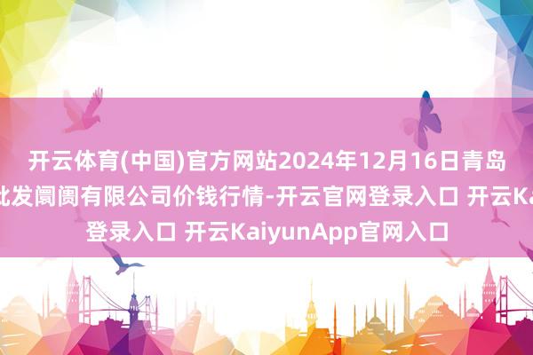 开云体育(中国)官方网站2024年12月16日青岛市城阳蔬菜水居品批发阛阓有限公司价钱行情-开云官网登录入口 开云KaiyunApp官网入口