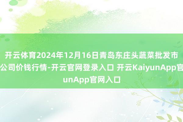开云体育2024年12月16日青岛东庄头蔬菜批发市集有限公司价钱行情-开云官网登录入口 开云KaiyunApp官网入口