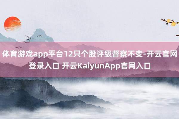体育游戏app平台12只个股评级督察不变-开云官网登录入口 开云KaiyunApp官网入口