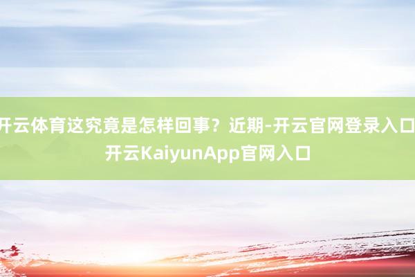 开云体育这究竟是怎样回事？近期-开云官网登录入口 开云KaiyunApp官网入口