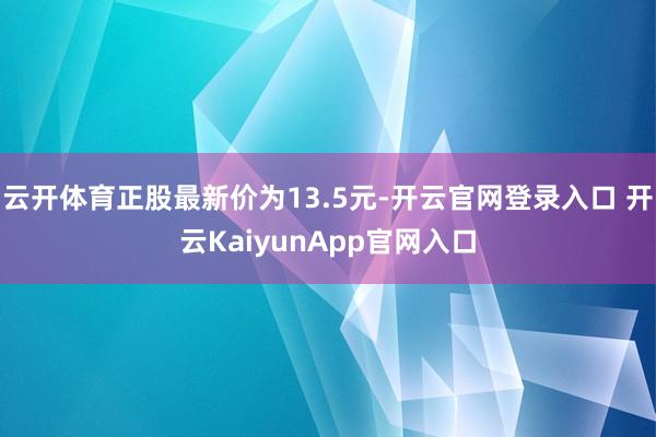 云开体育正股最新价为13.5元-开云官网登录入口 开云KaiyunApp官网入口