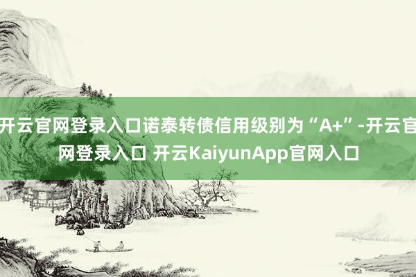 开云官网登录入口诺泰转债信用级别为“A+”-开云官网登录入口 开云KaiyunApp官网入口