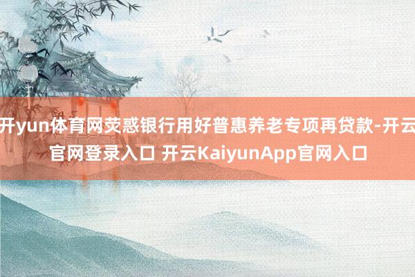 开yun体育网荧惑银行用好普惠养老专项再贷款-开云官网登录入口 开云KaiyunApp官网入口