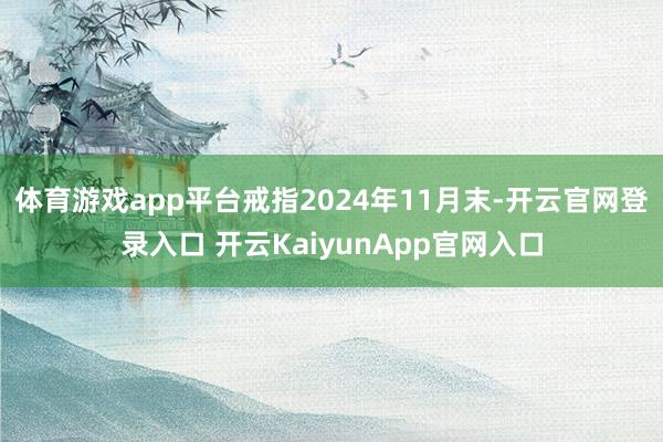 体育游戏app平台戒指2024年11月末-开云官网登录入口 开云KaiyunApp官网入口