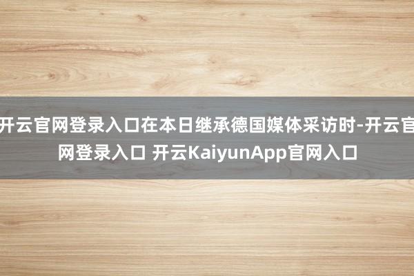 开云官网登录入口在本日继承德国媒体采访时-开云官网登录入口 开云KaiyunApp官网入口