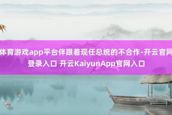 体育游戏app平台伴跟着现任总统的不合作-开云官网登录入口 开云KaiyunApp官网入口