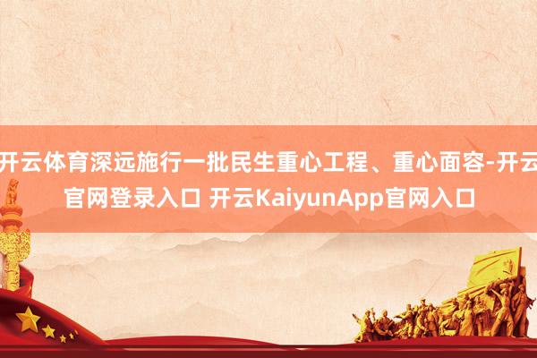 开云体育深远施行一批民生重心工程、重心面容-开云官网登录入口 开云KaiyunApp官网入口