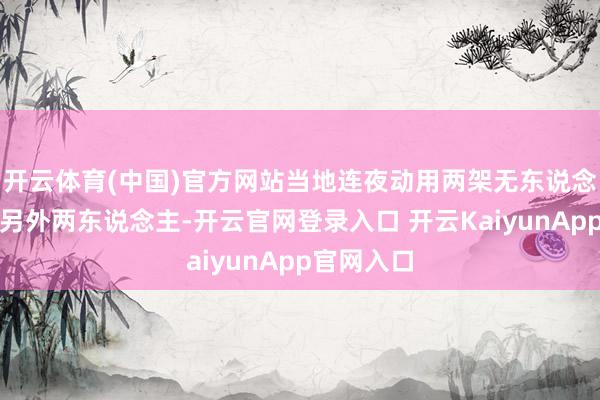 开云体育(中国)官方网站当地连夜动用两架无东说念主机搜救另外两东说念主-开云官网登录入口 开云KaiyunApp官网入口