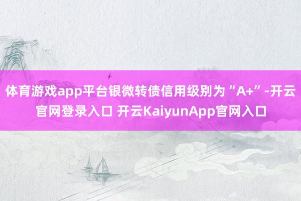 体育游戏app平台银微转债信用级别为“A+”-开云官网登录入口 开云KaiyunApp官网入口
