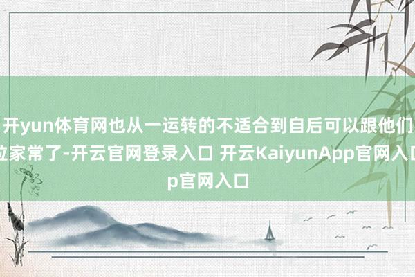 开yun体育网也从一运转的不适合到自后可以跟他们拉家常了-开云官网登录入口 开云KaiyunApp官网入口