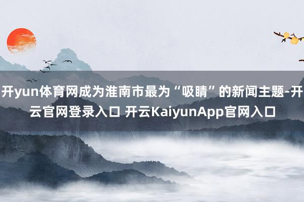 开yun体育网成为淮南市最为“吸睛”的新闻主题-开云官网登录入口 开云KaiyunApp官网入口