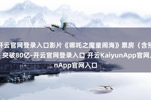 开云官网登录入口影片《哪吒之魔童闹海》票房（含预售）突破80亿-开云官网登录入口 开云KaiyunApp官网入口