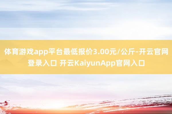 体育游戏app平台最低报价3.00元/公斤-开云官网登录入口 开云KaiyunApp官网入口