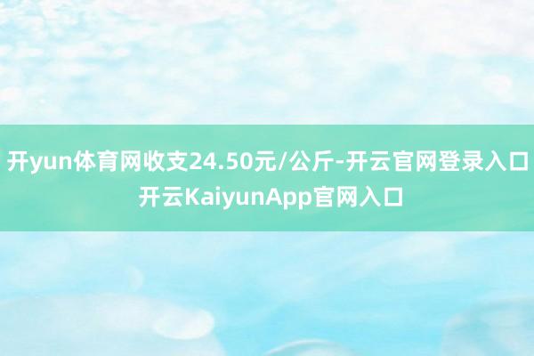 开yun体育网收支24.50元/公斤-开云官网登录入口 开云KaiyunApp官网入口